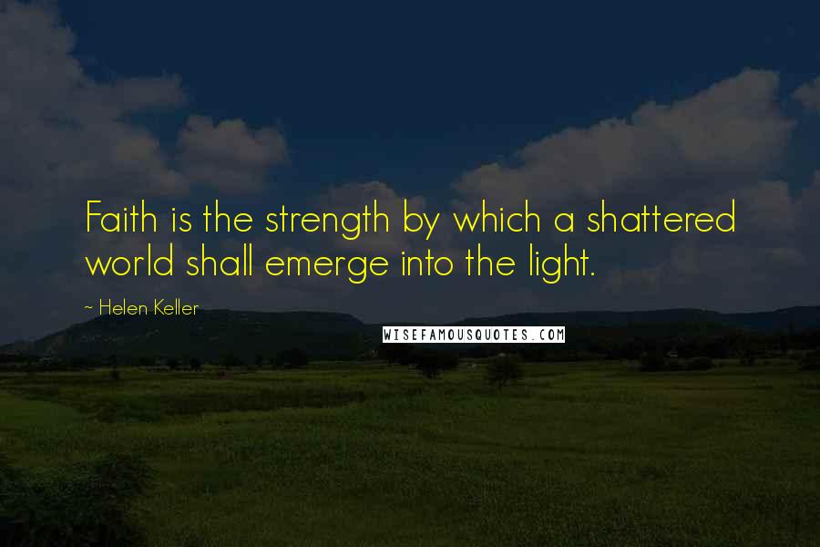 Helen Keller Quotes: Faith is the strength by which a shattered world shall emerge into the light.