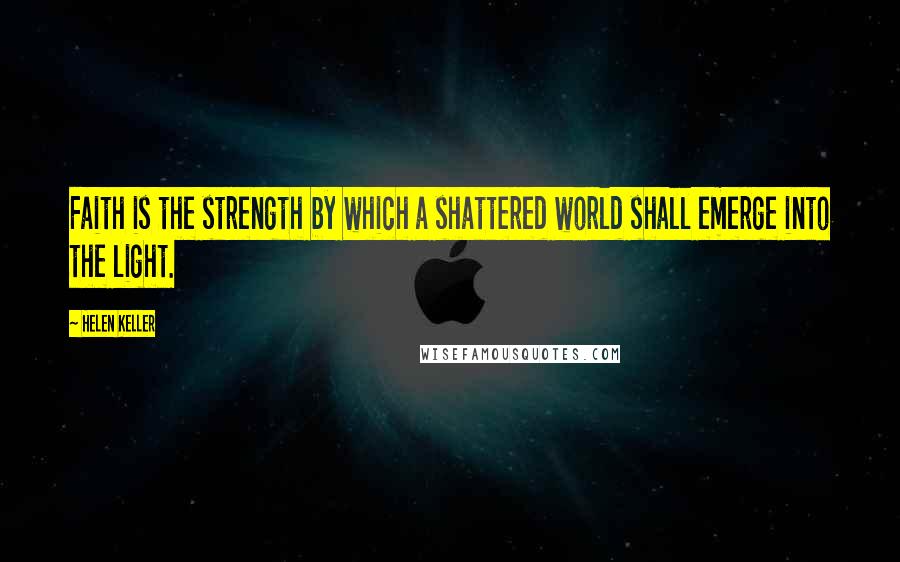 Helen Keller Quotes: Faith is the strength by which a shattered world shall emerge into the light.