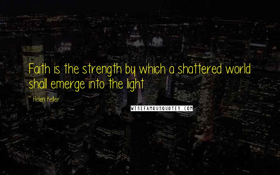 Helen Keller Quotes: Faith is the strength by which a shattered world shall emerge into the light.