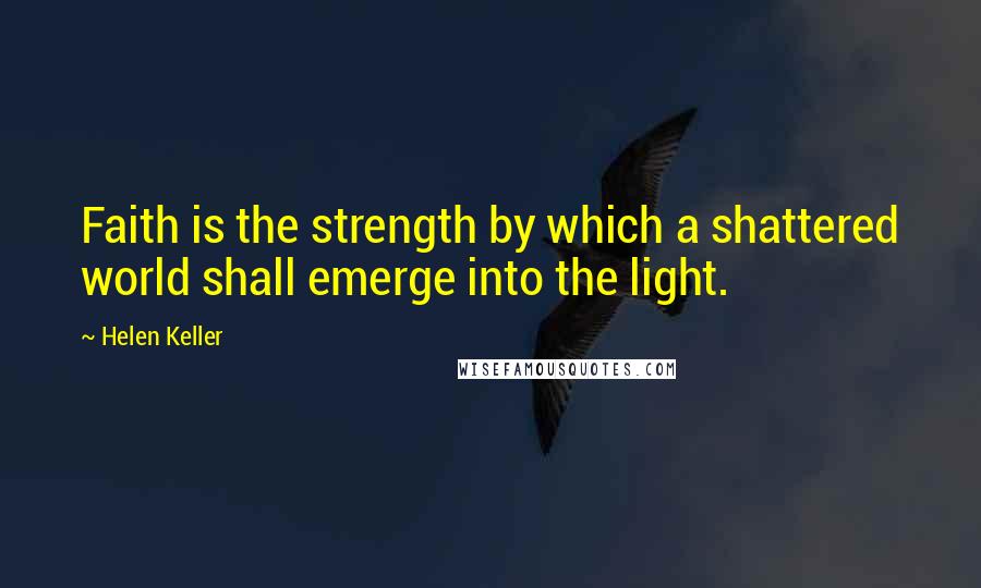 Helen Keller Quotes: Faith is the strength by which a shattered world shall emerge into the light.