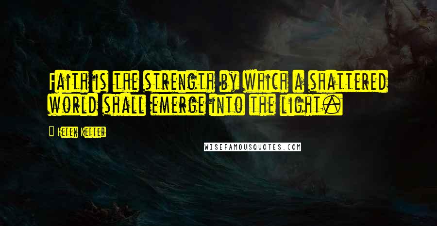 Helen Keller Quotes: Faith is the strength by which a shattered world shall emerge into the light.