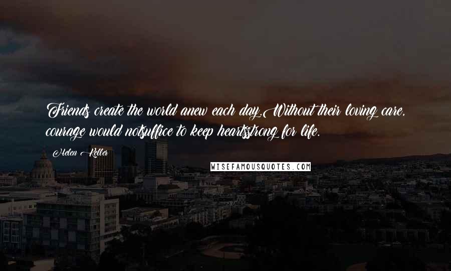 Helen Keller Quotes: Friends create the world anew each day.Without their loving care, courage would notsuffice to keep heartsstrong for life.