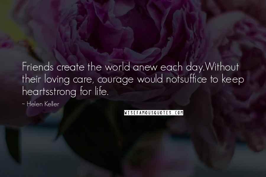 Helen Keller Quotes: Friends create the world anew each day.Without their loving care, courage would notsuffice to keep heartsstrong for life.