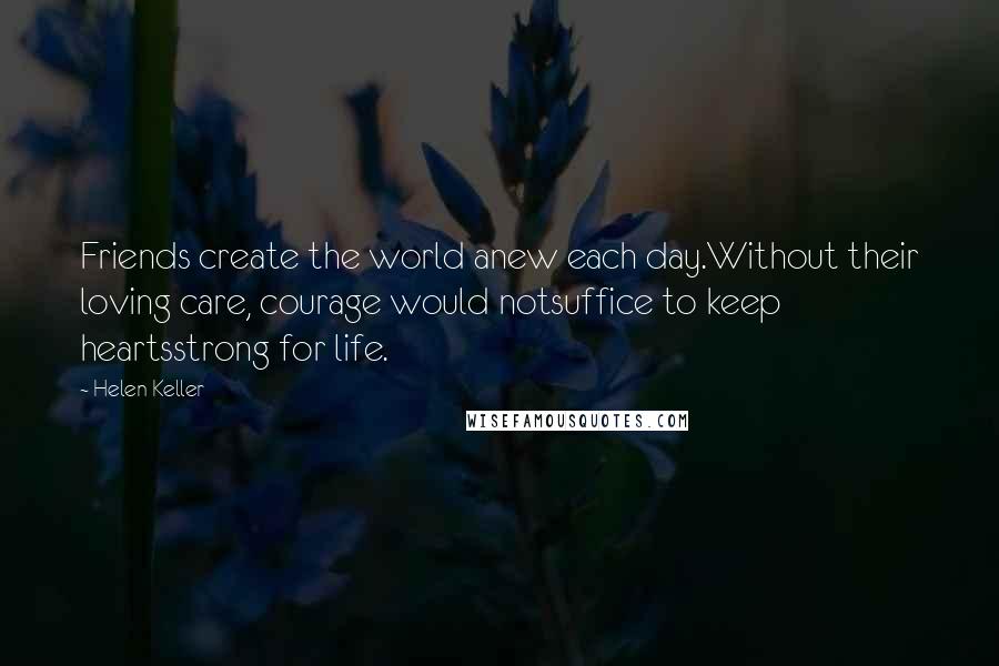 Helen Keller Quotes: Friends create the world anew each day.Without their loving care, courage would notsuffice to keep heartsstrong for life.