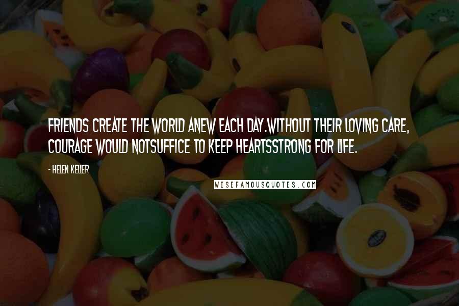 Helen Keller Quotes: Friends create the world anew each day.Without their loving care, courage would notsuffice to keep heartsstrong for life.