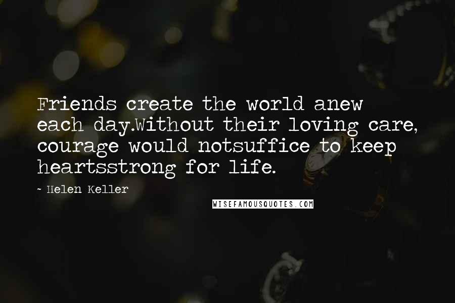 Helen Keller Quotes: Friends create the world anew each day.Without their loving care, courage would notsuffice to keep heartsstrong for life.