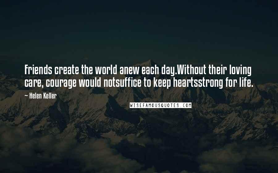 Helen Keller Quotes: Friends create the world anew each day.Without their loving care, courage would notsuffice to keep heartsstrong for life.