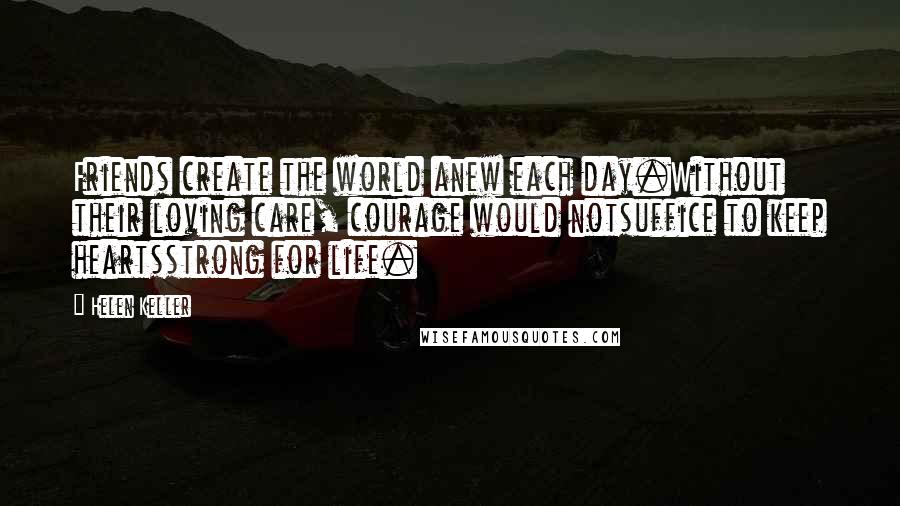 Helen Keller Quotes: Friends create the world anew each day.Without their loving care, courage would notsuffice to keep heartsstrong for life.