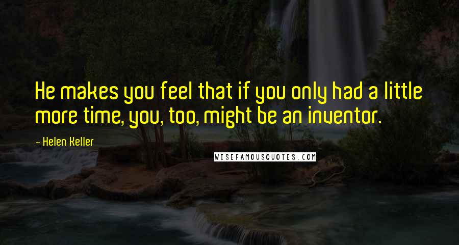 Helen Keller Quotes: He makes you feel that if you only had a little more time, you, too, might be an inventor.