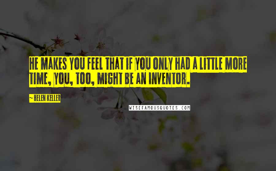 Helen Keller Quotes: He makes you feel that if you only had a little more time, you, too, might be an inventor.