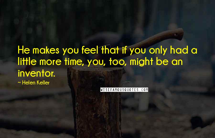 Helen Keller Quotes: He makes you feel that if you only had a little more time, you, too, might be an inventor.