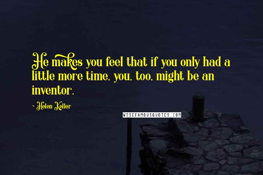 Helen Keller Quotes: He makes you feel that if you only had a little more time, you, too, might be an inventor.
