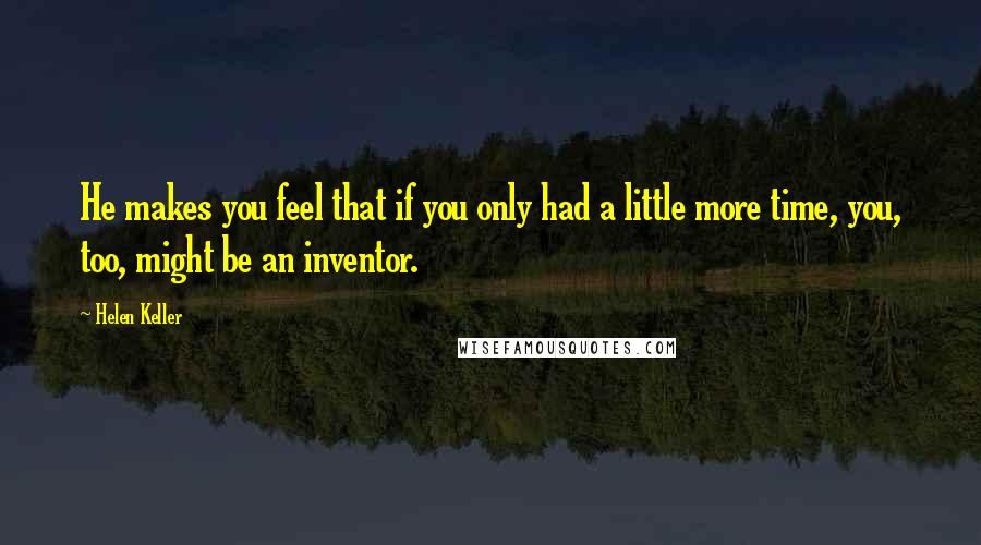 Helen Keller Quotes: He makes you feel that if you only had a little more time, you, too, might be an inventor.