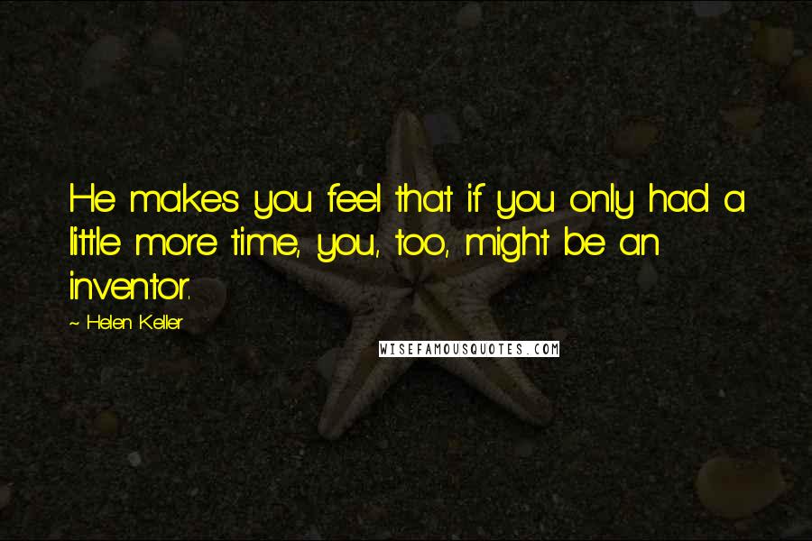 Helen Keller Quotes: He makes you feel that if you only had a little more time, you, too, might be an inventor.