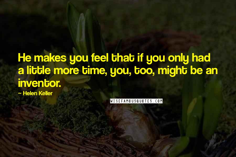 Helen Keller Quotes: He makes you feel that if you only had a little more time, you, too, might be an inventor.