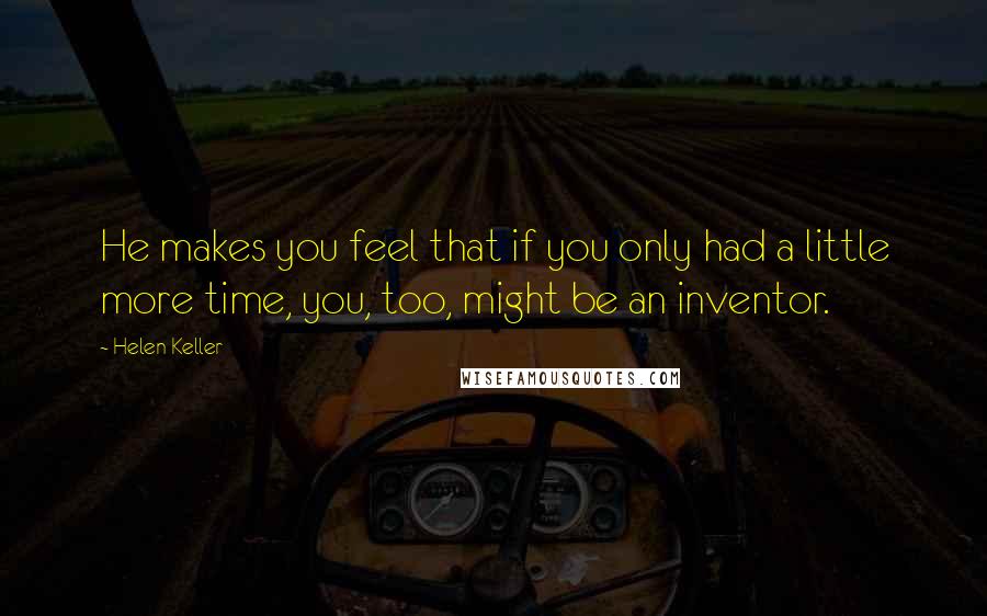 Helen Keller Quotes: He makes you feel that if you only had a little more time, you, too, might be an inventor.