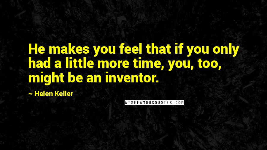 Helen Keller Quotes: He makes you feel that if you only had a little more time, you, too, might be an inventor.