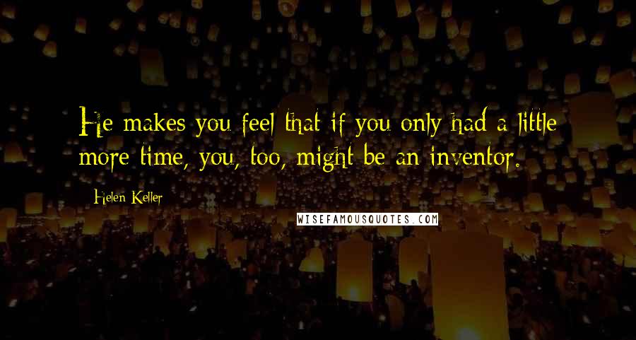 Helen Keller Quotes: He makes you feel that if you only had a little more time, you, too, might be an inventor.