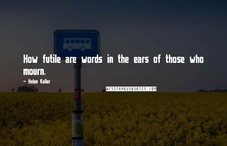 Helen Keller Quotes: How futile are words in the ears of those who mourn.