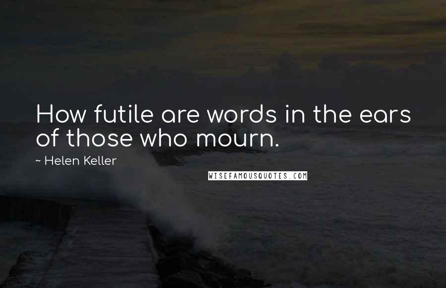 Helen Keller Quotes: How futile are words in the ears of those who mourn.