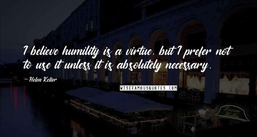 Helen Keller Quotes: I believe humility is a virtue, but I prefer not to use it unless it is absolutely necessary.