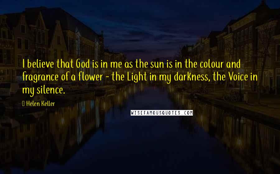 Helen Keller Quotes: I believe that God is in me as the sun is in the colour and fragrance of a flower - the Light in my darkness, the Voice in my silence.