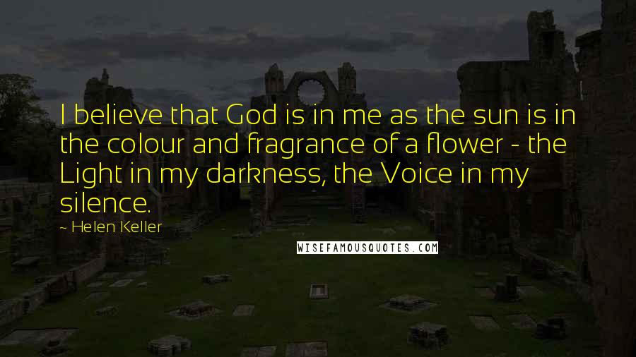 Helen Keller Quotes: I believe that God is in me as the sun is in the colour and fragrance of a flower - the Light in my darkness, the Voice in my silence.