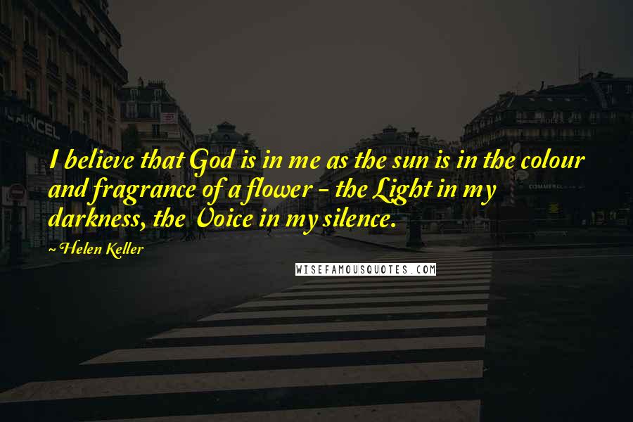 Helen Keller Quotes: I believe that God is in me as the sun is in the colour and fragrance of a flower - the Light in my darkness, the Voice in my silence.