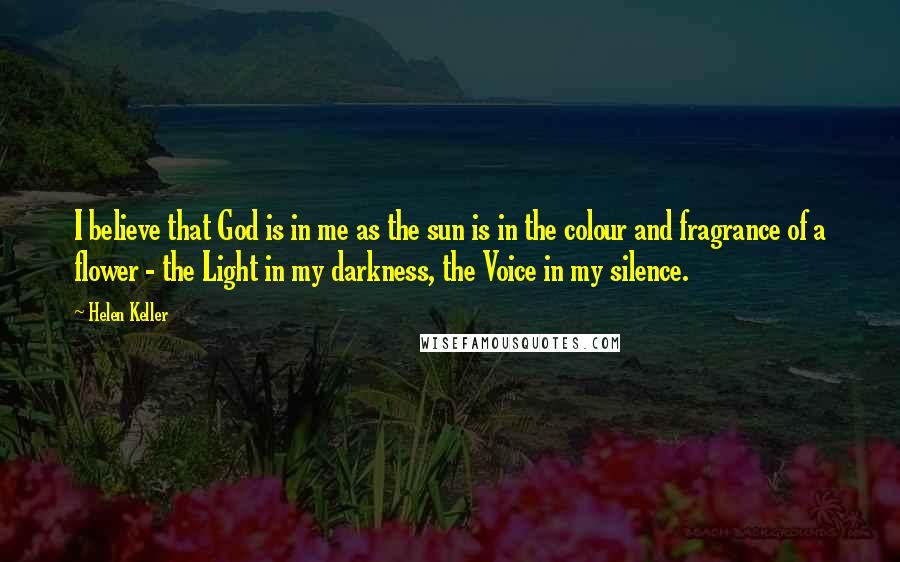 Helen Keller Quotes: I believe that God is in me as the sun is in the colour and fragrance of a flower - the Light in my darkness, the Voice in my silence.