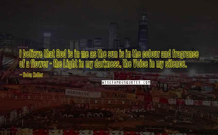 Helen Keller Quotes: I believe that God is in me as the sun is in the colour and fragrance of a flower - the Light in my darkness, the Voice in my silence.