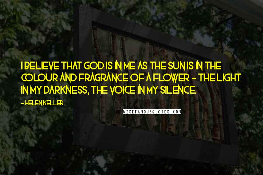 Helen Keller Quotes: I believe that God is in me as the sun is in the colour and fragrance of a flower - the Light in my darkness, the Voice in my silence.