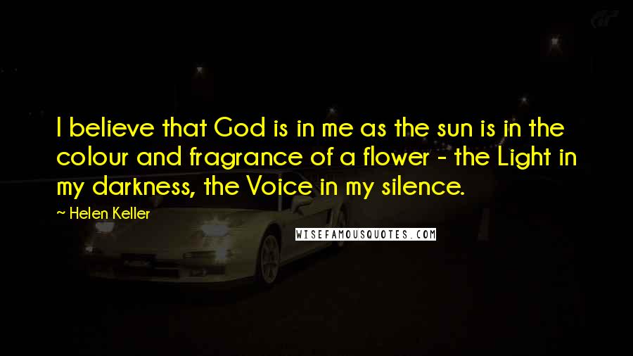 Helen Keller Quotes: I believe that God is in me as the sun is in the colour and fragrance of a flower - the Light in my darkness, the Voice in my silence.