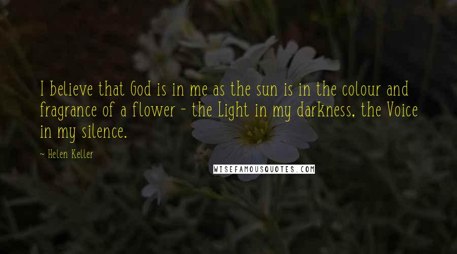 Helen Keller Quotes: I believe that God is in me as the sun is in the colour and fragrance of a flower - the Light in my darkness, the Voice in my silence.