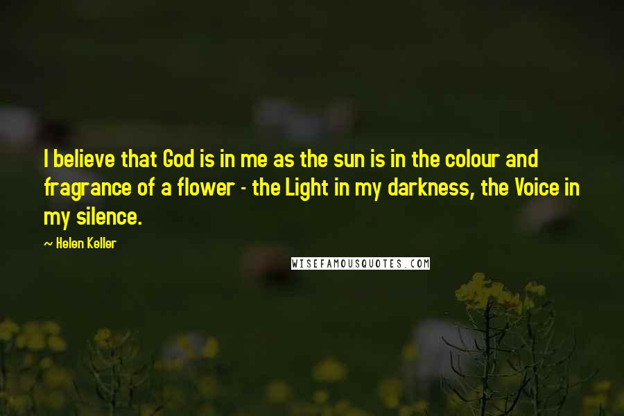 Helen Keller Quotes: I believe that God is in me as the sun is in the colour and fragrance of a flower - the Light in my darkness, the Voice in my silence.