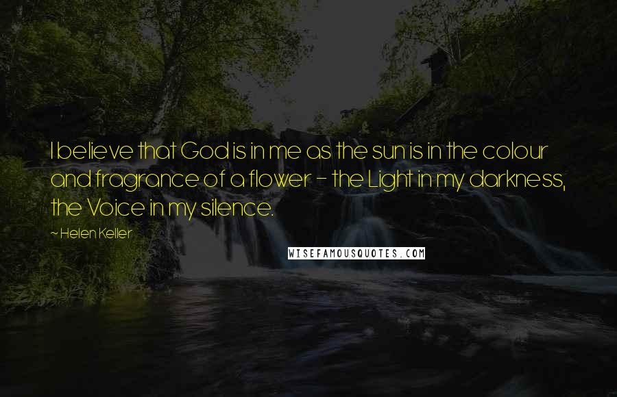 Helen Keller Quotes: I believe that God is in me as the sun is in the colour and fragrance of a flower - the Light in my darkness, the Voice in my silence.
