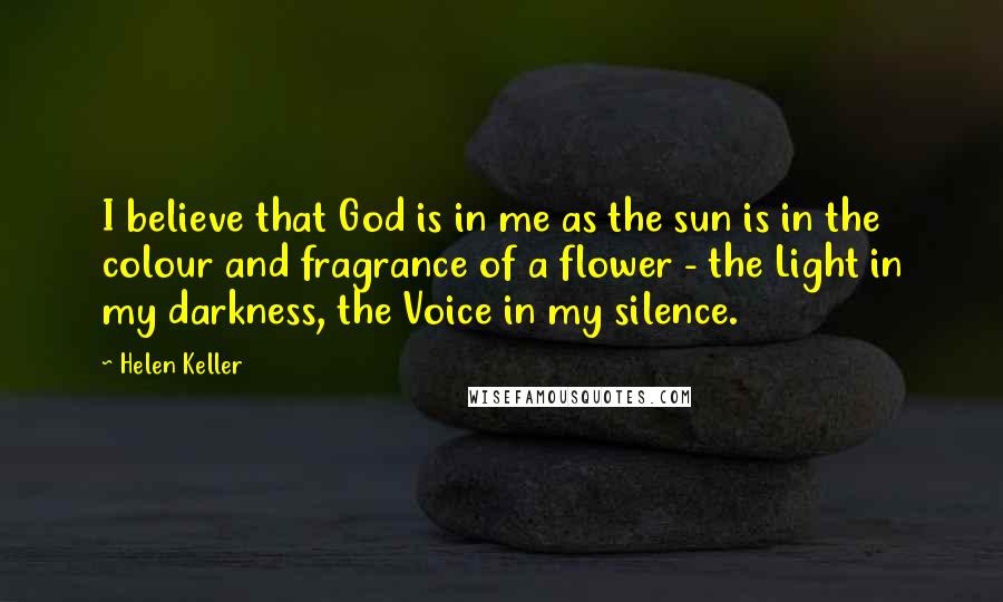 Helen Keller Quotes: I believe that God is in me as the sun is in the colour and fragrance of a flower - the Light in my darkness, the Voice in my silence.