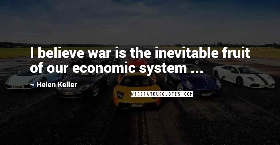 Helen Keller Quotes: I believe war is the inevitable fruit of our economic system ...