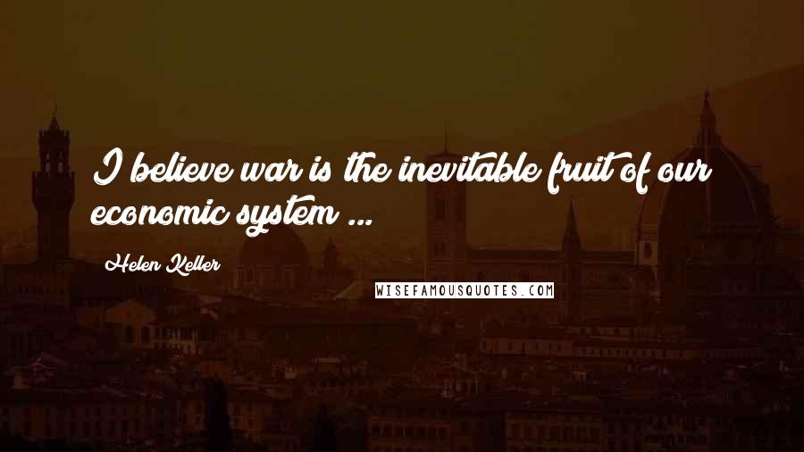 Helen Keller Quotes: I believe war is the inevitable fruit of our economic system ...