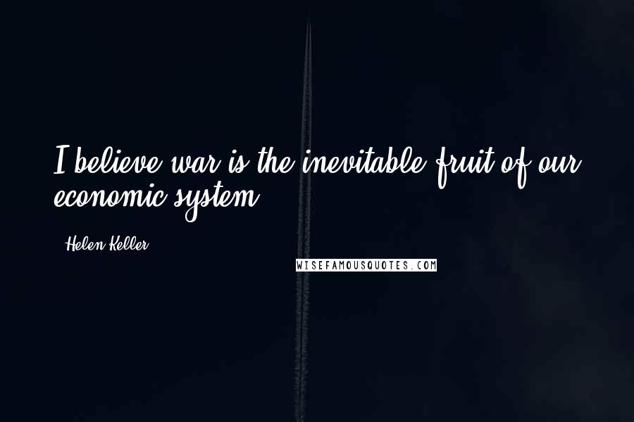 Helen Keller Quotes: I believe war is the inevitable fruit of our economic system ...
