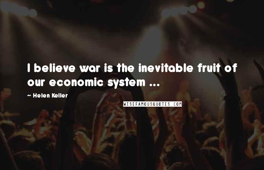 Helen Keller Quotes: I believe war is the inevitable fruit of our economic system ...