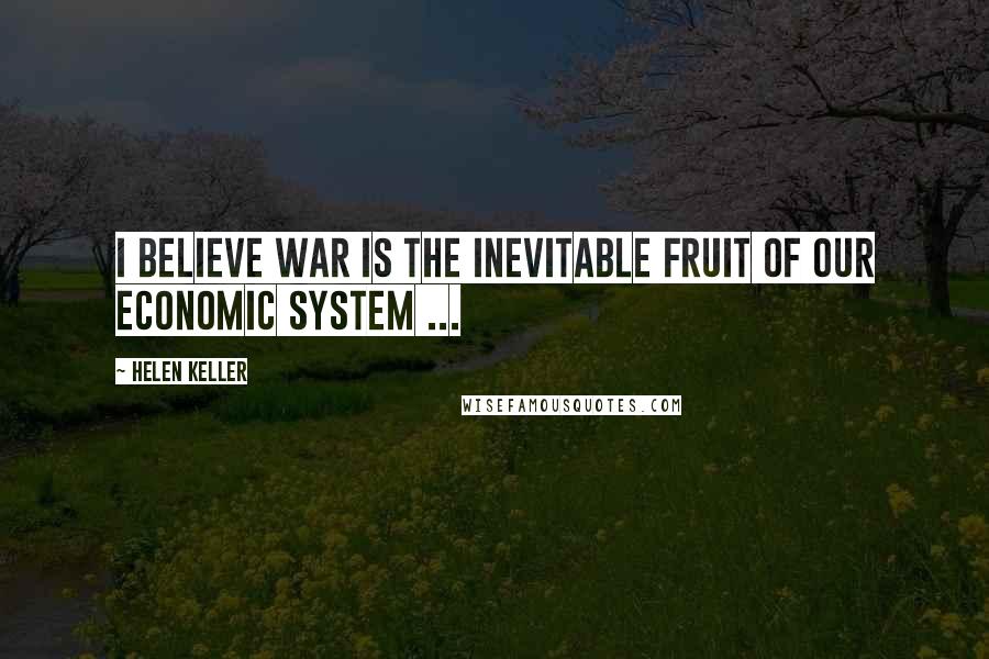 Helen Keller Quotes: I believe war is the inevitable fruit of our economic system ...