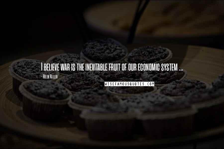 Helen Keller Quotes: I believe war is the inevitable fruit of our economic system ...