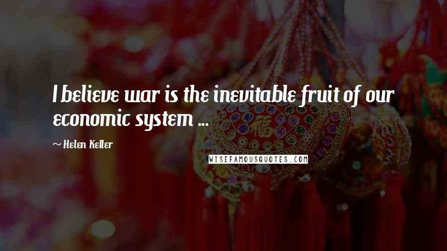 Helen Keller Quotes: I believe war is the inevitable fruit of our economic system ...