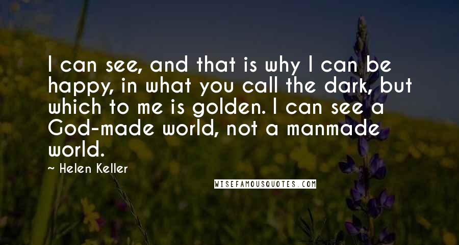 Helen Keller Quotes: I can see, and that is why I can be happy, in what you call the dark, but which to me is golden. I can see a God-made world, not a manmade world.