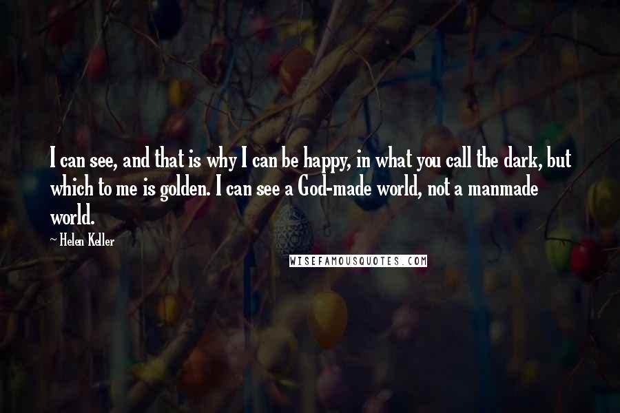 Helen Keller Quotes: I can see, and that is why I can be happy, in what you call the dark, but which to me is golden. I can see a God-made world, not a manmade world.