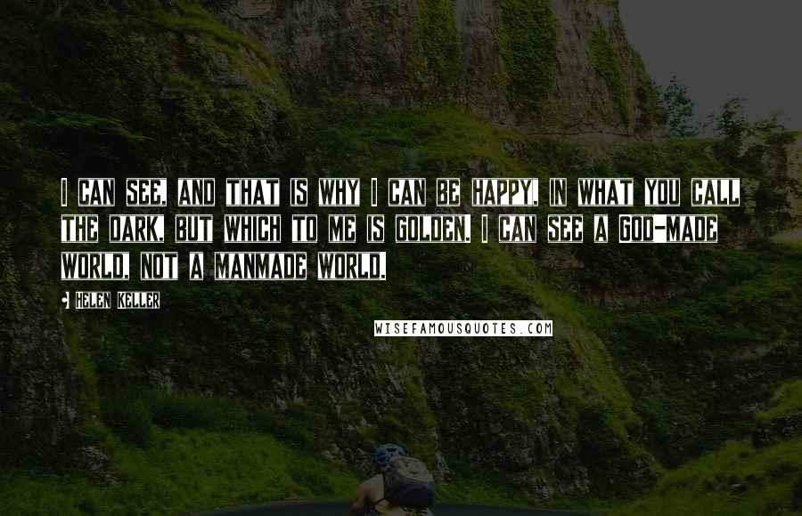 Helen Keller Quotes: I can see, and that is why I can be happy, in what you call the dark, but which to me is golden. I can see a God-made world, not a manmade world.