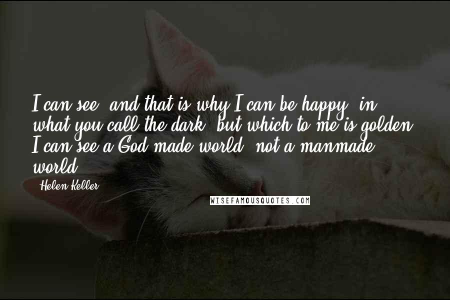 Helen Keller Quotes: I can see, and that is why I can be happy, in what you call the dark, but which to me is golden. I can see a God-made world, not a manmade world.