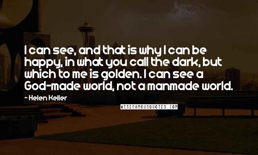 Helen Keller Quotes: I can see, and that is why I can be happy, in what you call the dark, but which to me is golden. I can see a God-made world, not a manmade world.