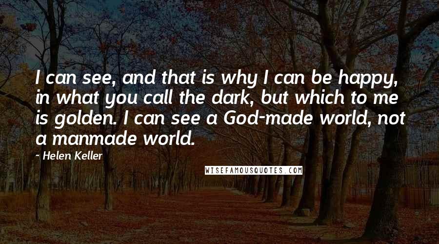 Helen Keller Quotes: I can see, and that is why I can be happy, in what you call the dark, but which to me is golden. I can see a God-made world, not a manmade world.