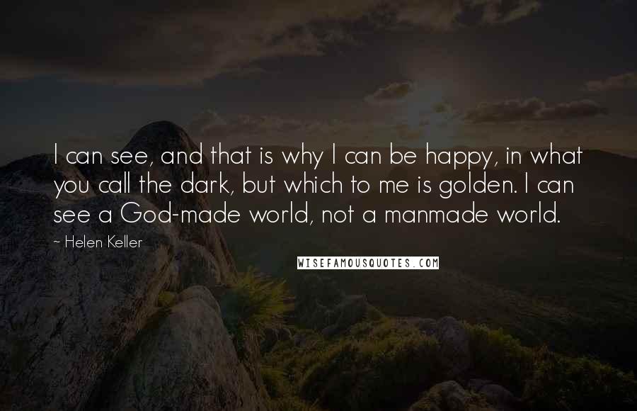 Helen Keller Quotes: I can see, and that is why I can be happy, in what you call the dark, but which to me is golden. I can see a God-made world, not a manmade world.